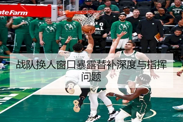 战队换人窗口暴露替补深度与指挥问题